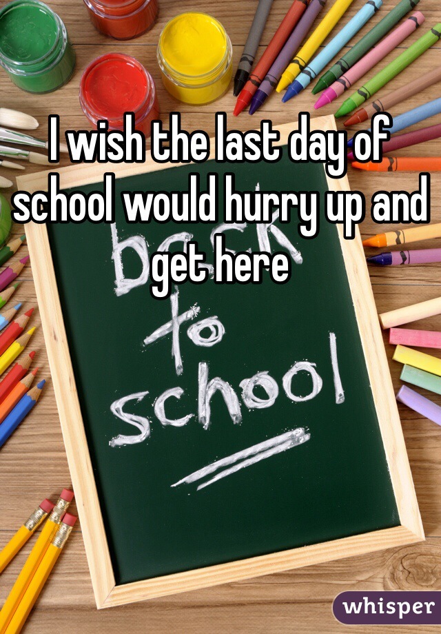 I wish the last day of school would hurry up and get here