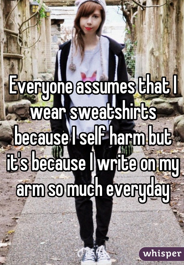 Everyone assumes that I wear sweatshirts because I self harm but it's because I write on my arm so much everyday