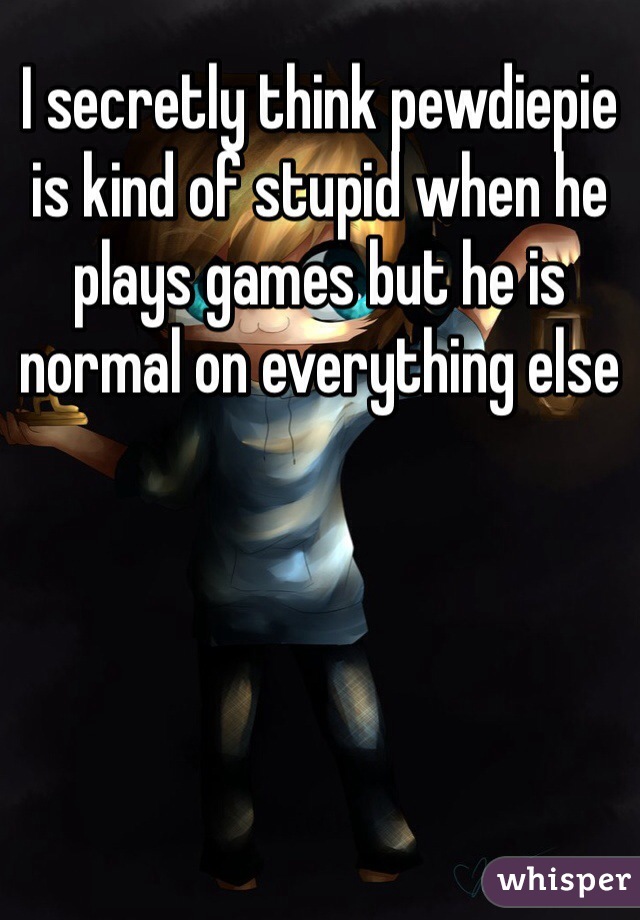 I secretly think pewdiepie is kind of stupid when he plays games but he is normal on everything else 