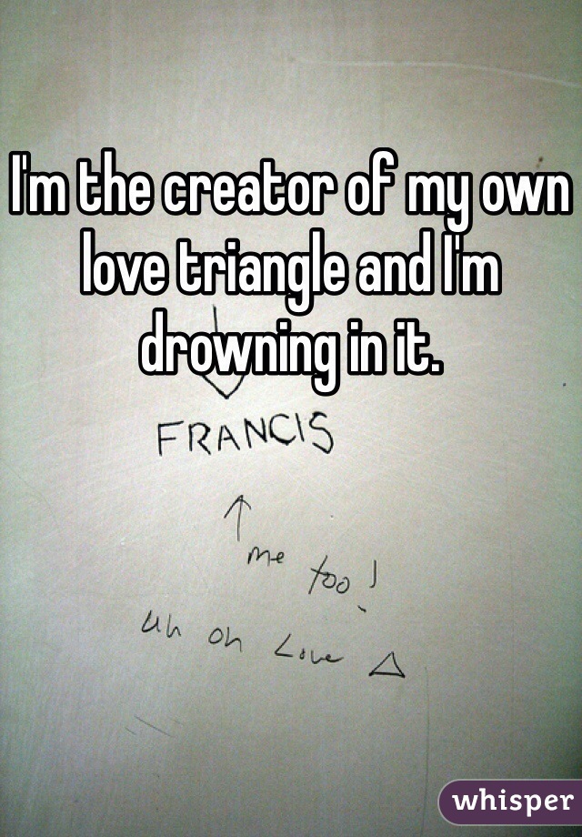 I'm the creator of my own love triangle and I'm drowning in it.