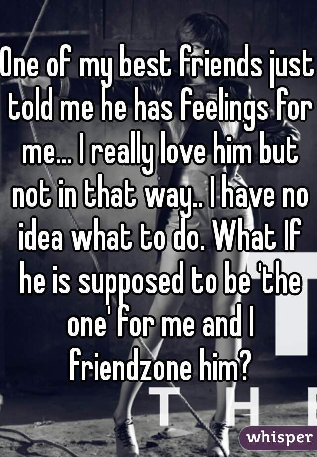 One of my best friends just told me he has feelings for me... I really love him but not in that way.. I have no idea what to do. What If he is supposed to be 'the one' for me and I friendzone him?