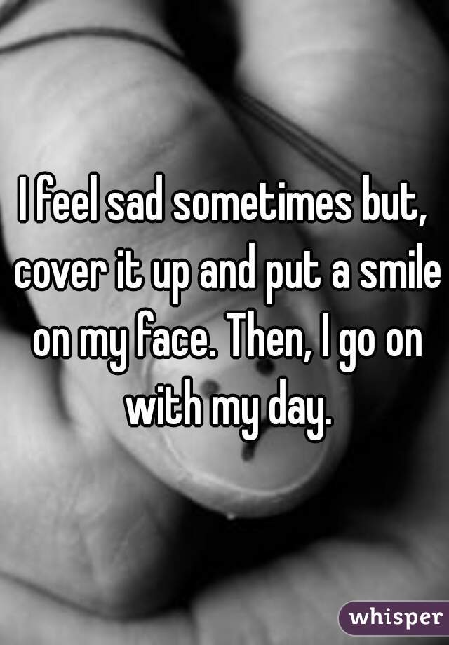 I feel sad sometimes but, cover it up and put a smile on my face. Then, I go on with my day.