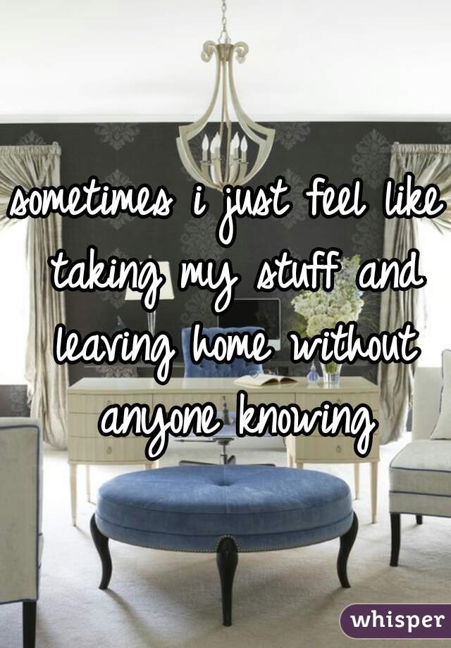 sometimes i just feel like taking my stuff and leaving home without anyone knowing