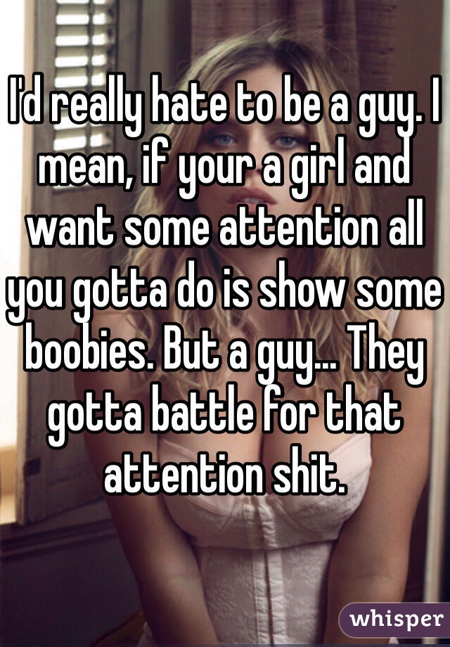I'd really hate to be a guy. I mean, if your a girl and want some attention all you gotta do is show some boobies. But a guy... They gotta battle for that attention shit. 