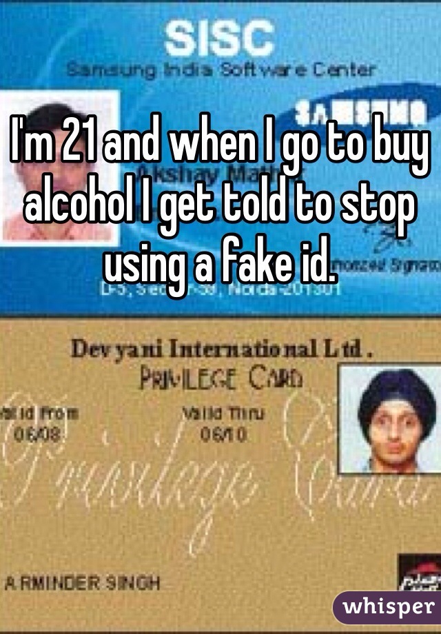 I'm 21 and when I go to buy alcohol I get told to stop using a fake id. 