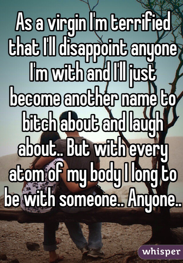 As a virgin I'm terrified that I'll disappoint anyone I'm with and I'll just become another name to bitch about and laugh about.. But with every atom of my body I long to be with someone.. Anyone..