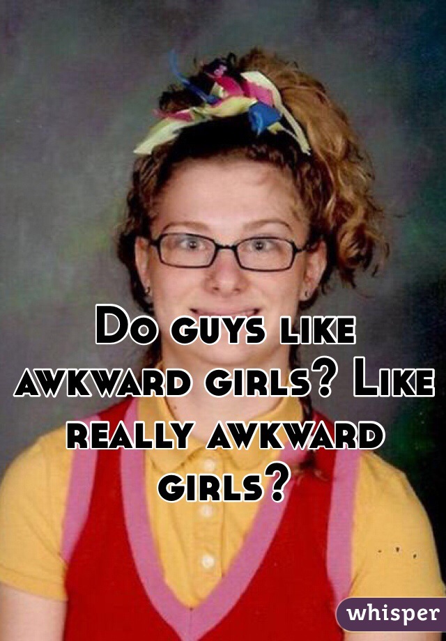 Do guys like awkward girls? Like really awkward girls?