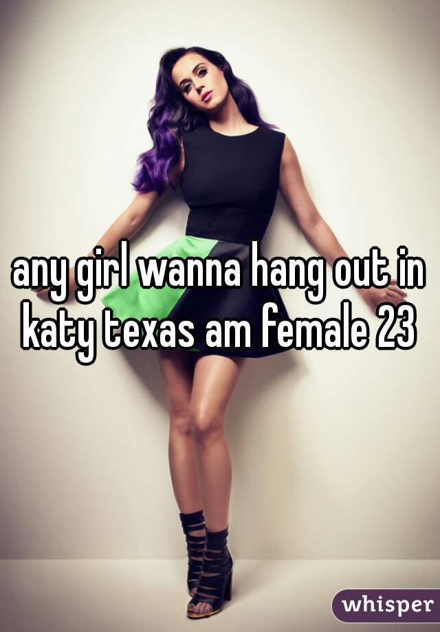 any girl wanna hang out in katy texas am female 23 