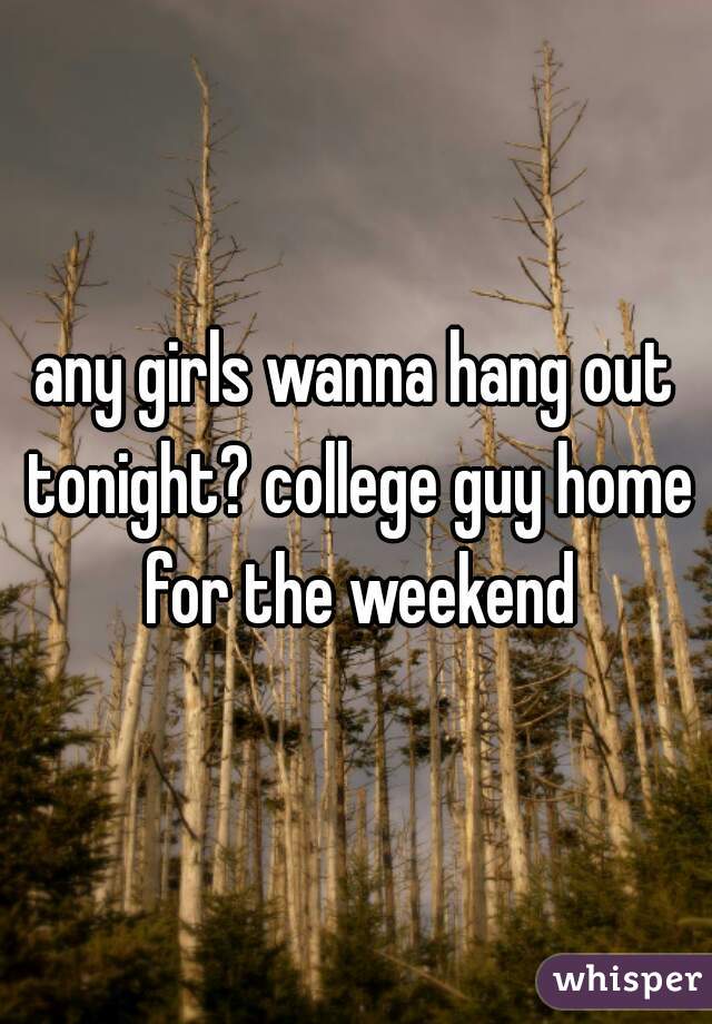any girls wanna hang out tonight? college guy home for the weekend