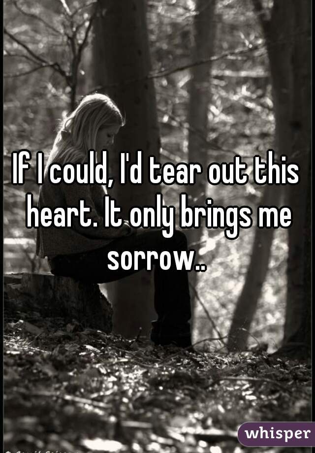 If I could, I'd tear out this heart. It only brings me sorrow.. 