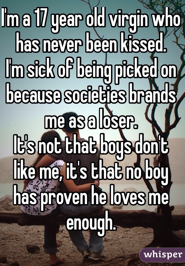 I'm a 17 year old virgin who has never been kissed.
I'm sick of being picked on because societies brands me as a loser.
It's not that boys don't like me, it's that no boy has proven he loves me enough.