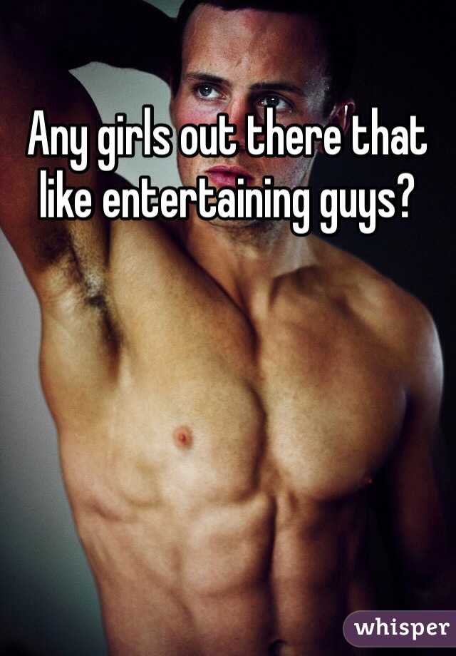 Any girls out there that like entertaining guys?