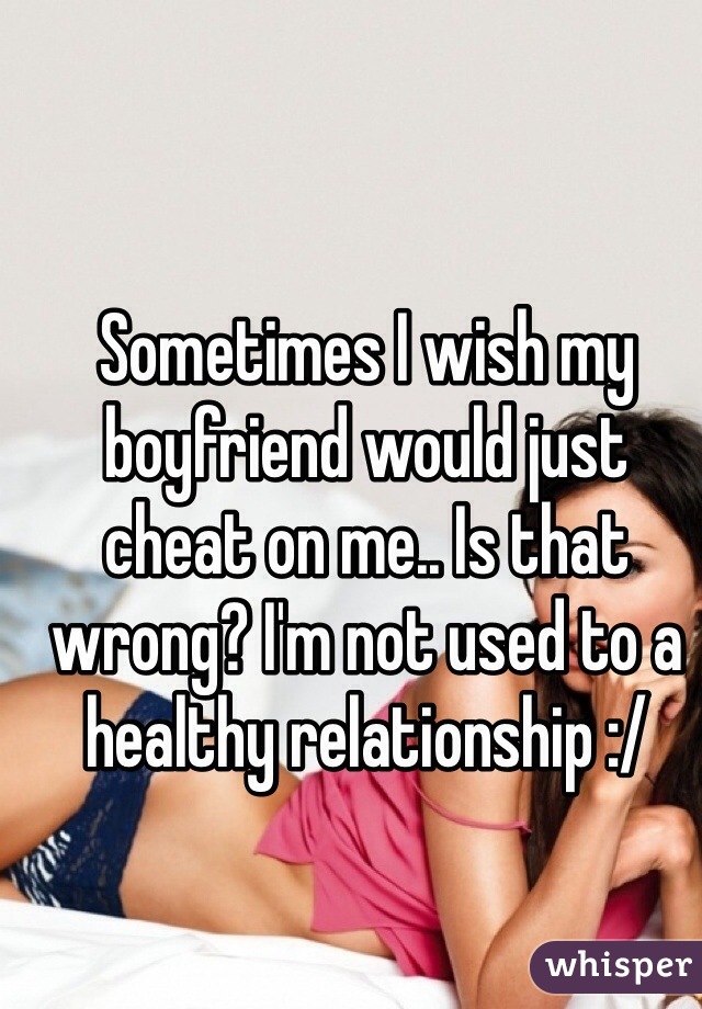 Sometimes I wish my boyfriend would just cheat on me.. Is that wrong? I'm not used to a healthy relationship :/ 