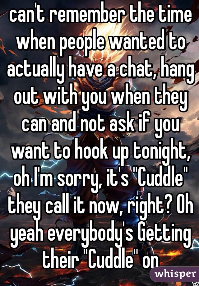 can't remember the time when people wanted to actually have a chat, hang out with you when they can and not ask if you want to hook up tonight, oh I'm sorry, it's "Cuddle" they call it now, right? Oh yeah everybody's Getting their "Cuddle" on