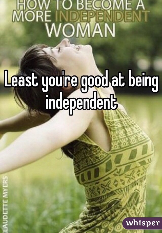 Least you're good at being independent 