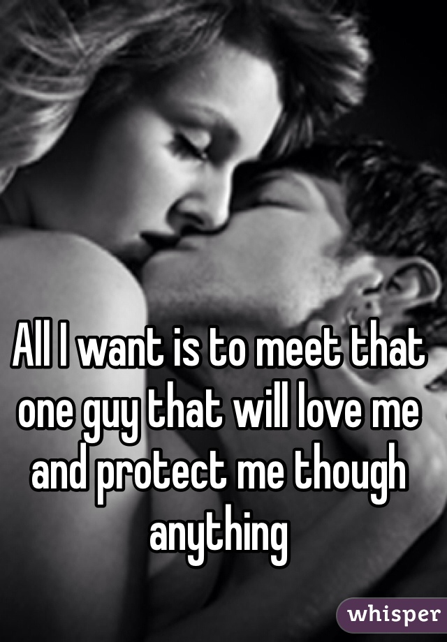 All I want is to meet that one guy that will love me and protect me though anything 