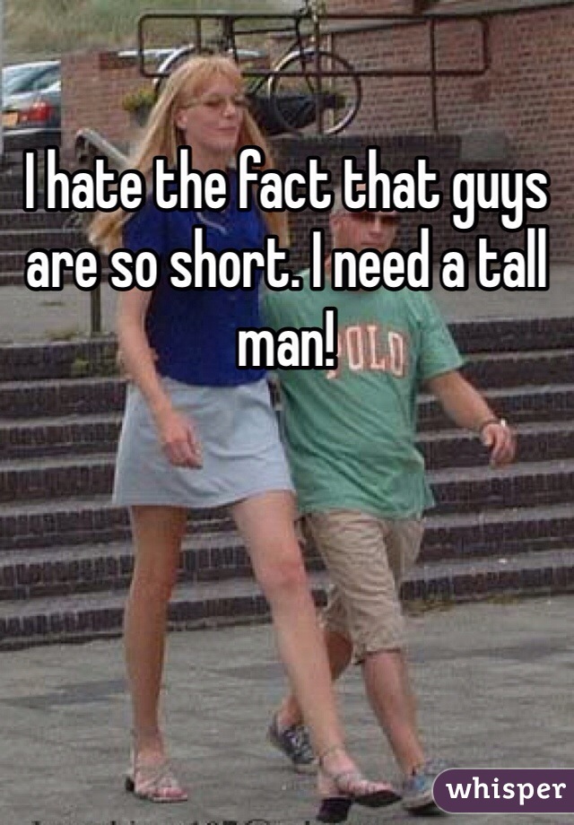 I hate the fact that guys are so short. I need a tall man! 