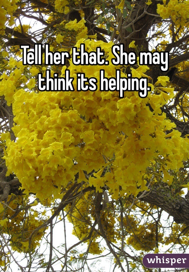 Tell her that. She may think its helping.
