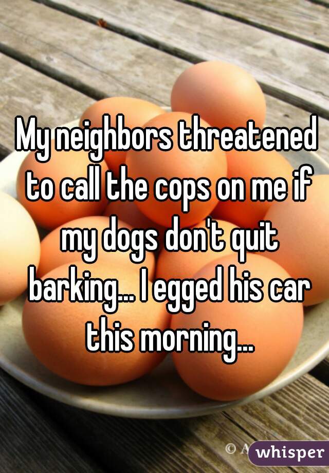 My neighbors threatened to call the cops on me if my dogs don't quit barking... I egged his car this morning...