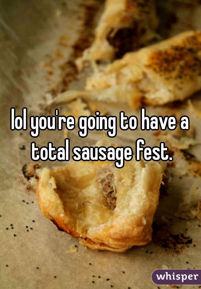 lol you're going to have a total sausage fest.