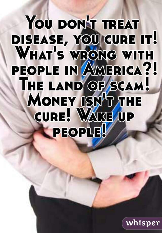 You don't treat disease, you cure it! What's wrong with people in America?! The land of scam! Money isn't the cure! Wake up people!  