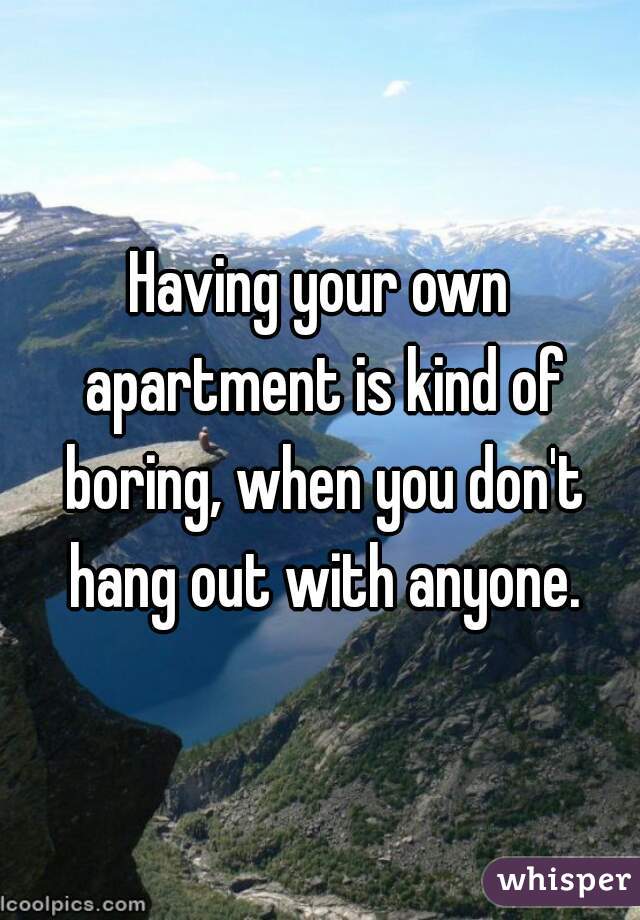 Having your own apartment is kind of boring, when you don't hang out with anyone.