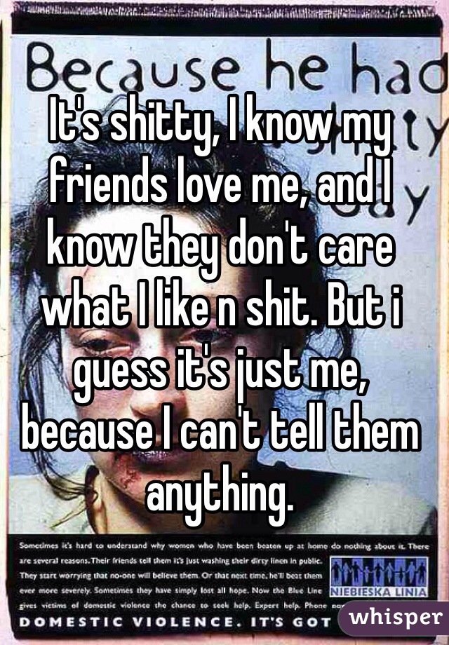 It's shitty, I know my friends love me, and I know they don't care what I like n shit. But i guess it's just me, because I can't tell them anything. 