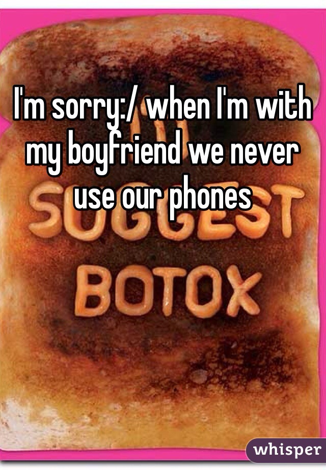 I'm sorry:/ when I'm with my boyfriend we never use our phones