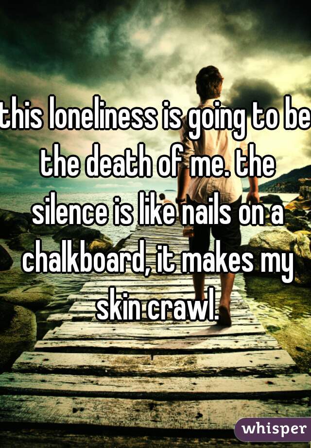 this loneliness is going to be the death of me. the silence is like nails on a chalkboard, it makes my skin crawl.