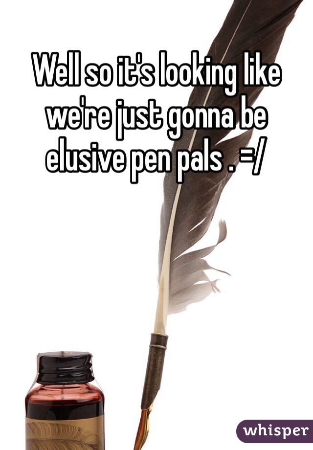 Well so it's looking like we're just gonna be elusive pen pals . =/