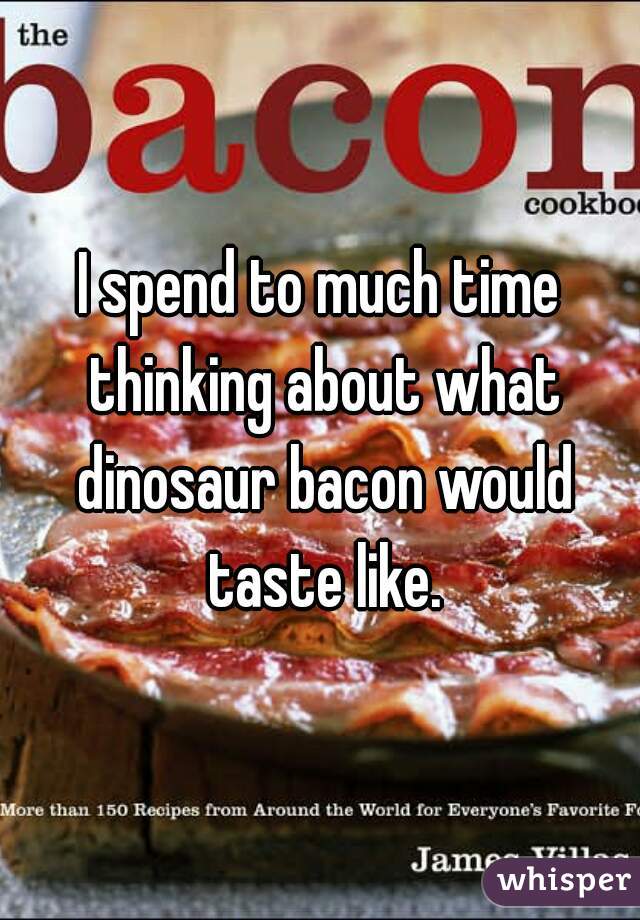 I spend to much time thinking about what dinosaur bacon would taste like.