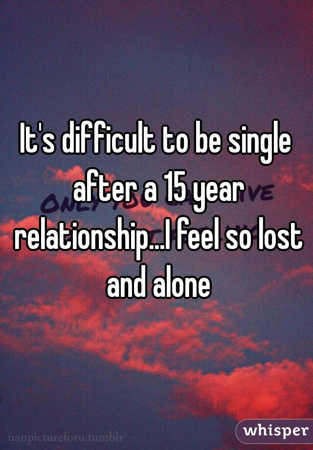 It's difficult to be single after a 15 year relationship...I feel so lost and alone