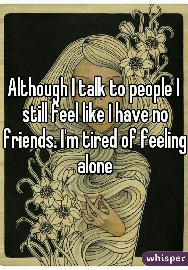 Although I talk to people I still feel like I have no friends. I'm tired of feeling alone