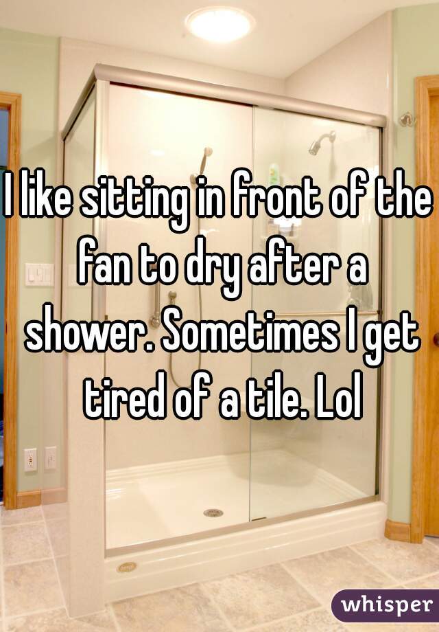 I like sitting in front of the fan to dry after a shower. Sometimes I get tired of a tile. Lol