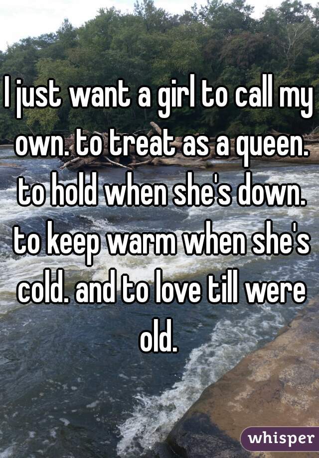 I just want a girl to call my own. to treat as a queen. to hold when she's down. to keep warm when she's cold. and to love till were old. 