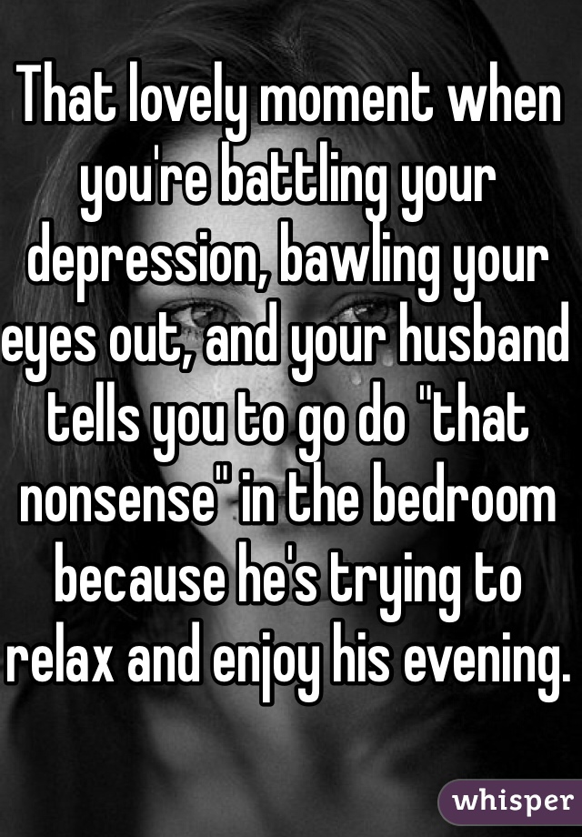 That lovely moment when you're battling your depression, bawling your eyes out, and your husband tells you to go do "that nonsense" in the bedroom because he's trying to relax and enjoy his evening.