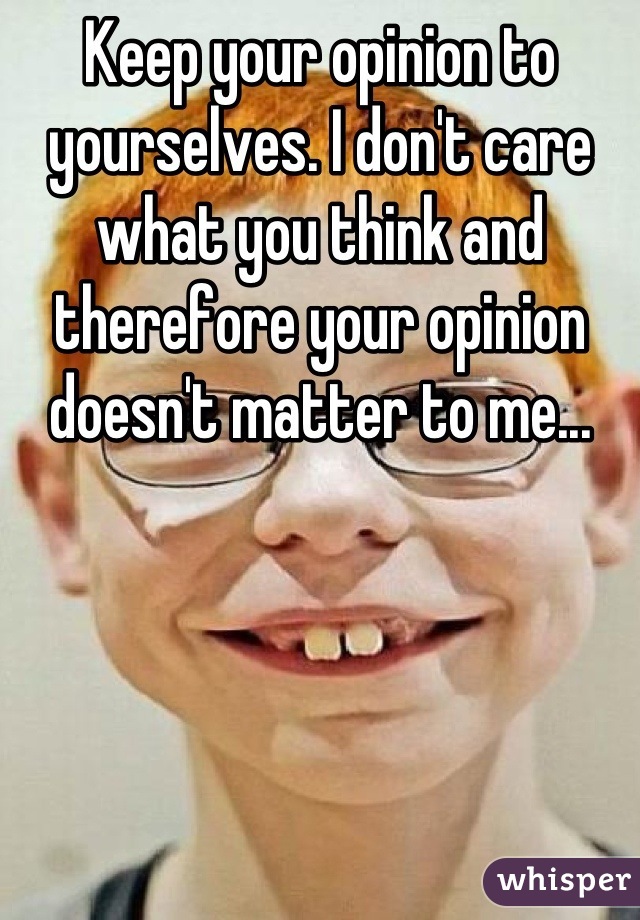 Keep your opinion to yourselves. I don't care what you think and therefore your opinion doesn't matter to me...