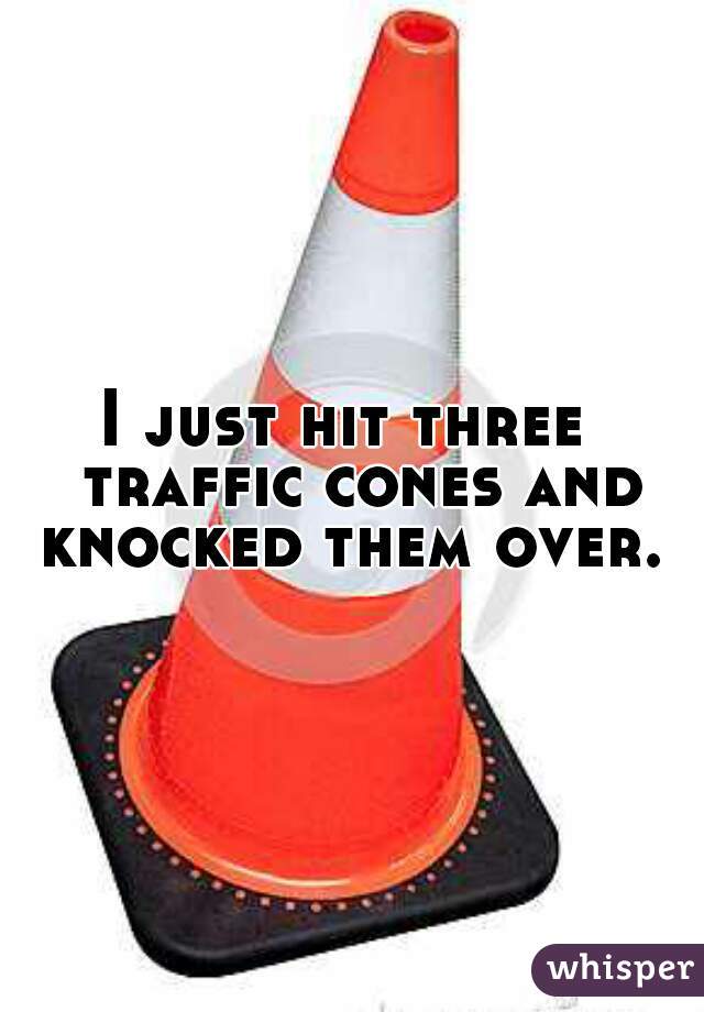 I just hit three  traffic cones and knocked them over. 