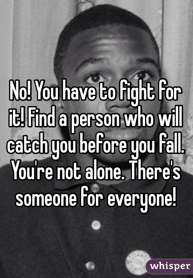 No! You have to fight for it! Find a person who will catch you before you fall. You're not alone. There's someone for everyone!