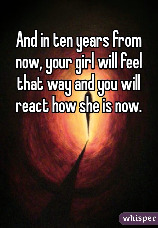 And in ten years from now, your girl will feel that way and you will react how she is now.
