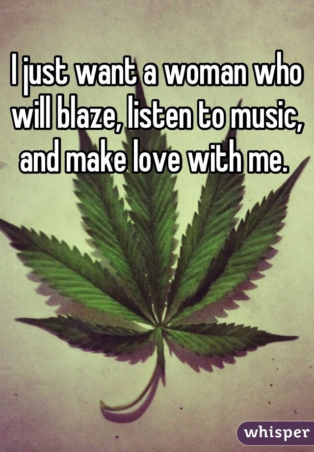 I just want a woman who will blaze, listen to music, and make love with me. 