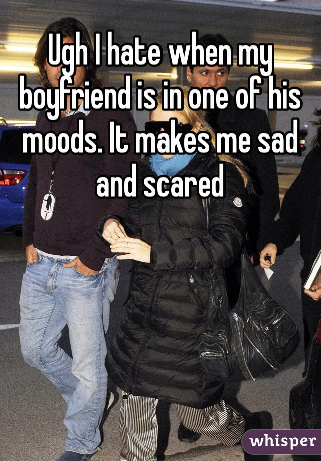 Ugh I hate when my boyfriend is in one of his moods. It makes me sad and scared