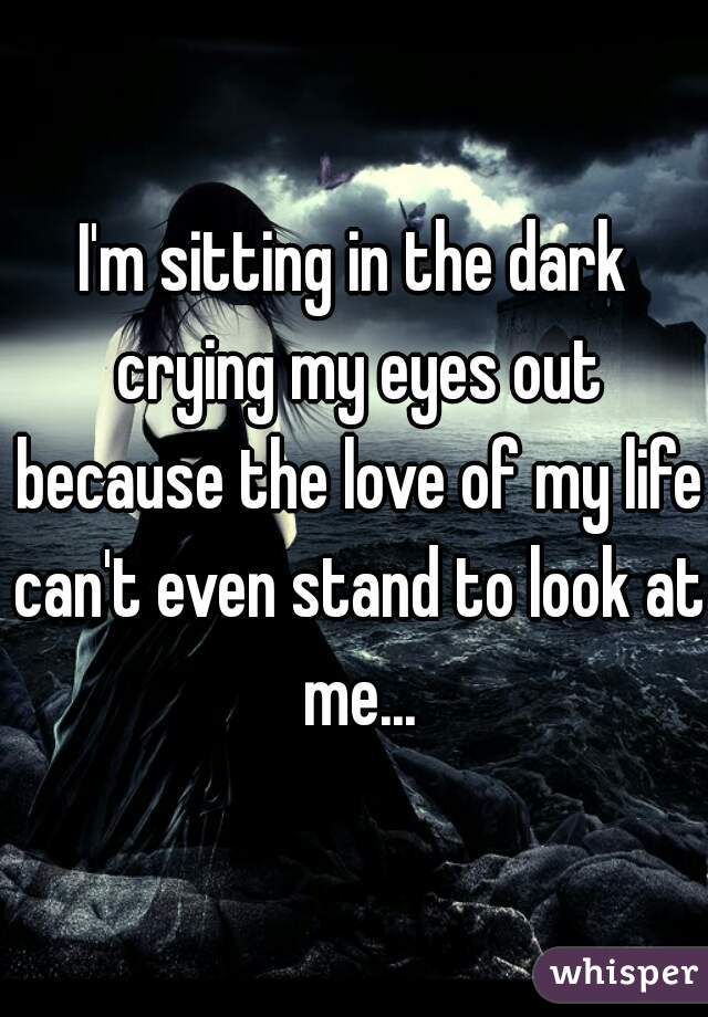 I'm sitting in the dark crying my eyes out because the love of my life can't even stand to look at me...
