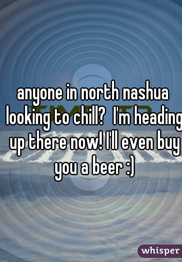anyone in north nashua looking to chill?  I'm heading up there now! I'll even buy you a beer :)