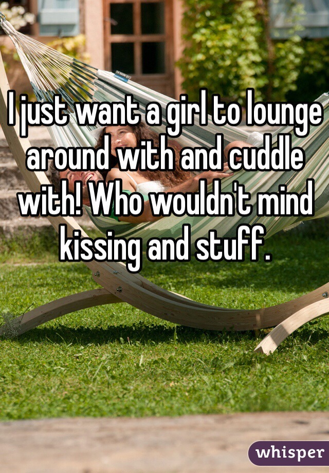 I just want a girl to lounge around with and cuddle with! Who wouldn't mind kissing and stuff.