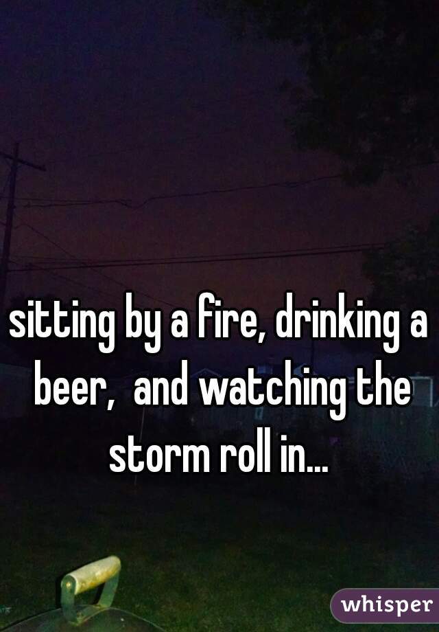sitting by a fire, drinking a beer,  and watching the storm roll in... 