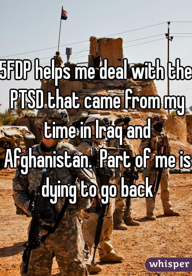 5FDP helps me deal with the PTSD that came from my time in Iraq and Afghanistan.  Part of me is dying to go back