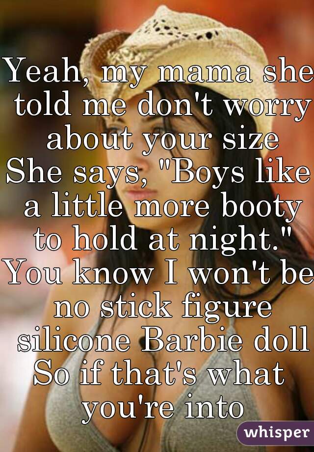 Yeah, my mama she told me don't worry about your size
She says, "Boys like a little more booty to hold at night."
You know I won't be no stick figure silicone Barbie doll
So if that's what you're into