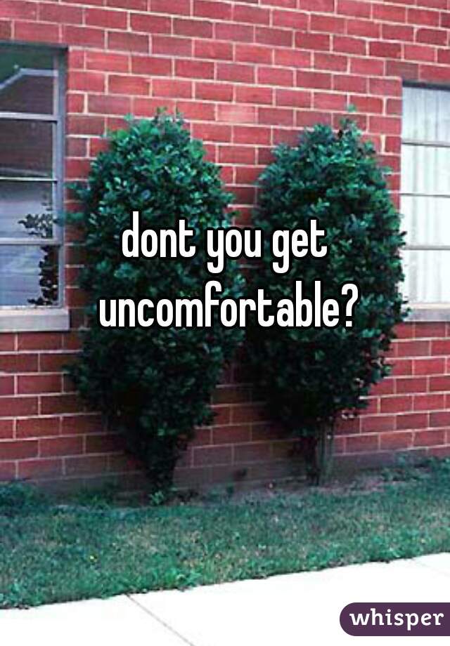 dont you get uncomfortable?