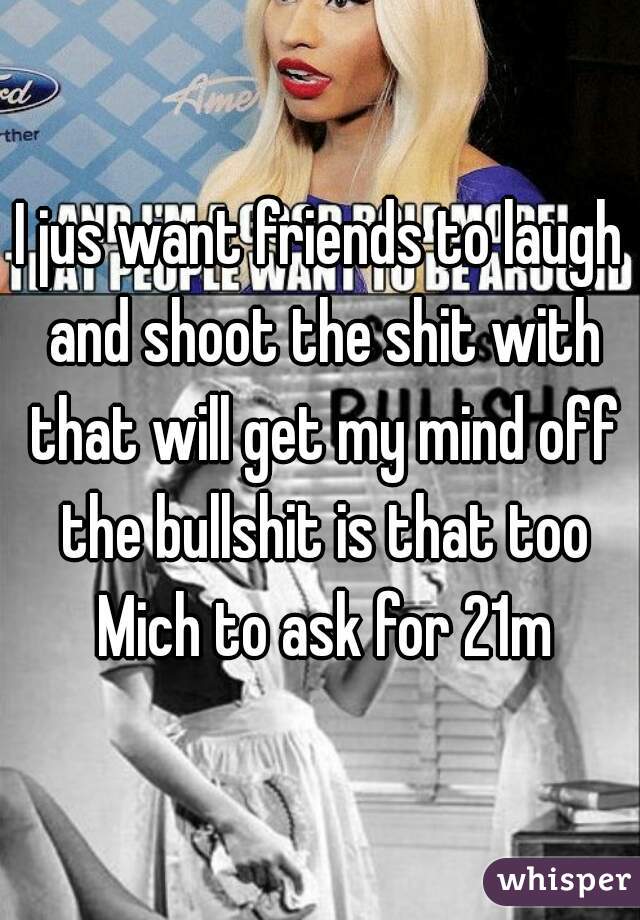 I jus want friends to laugh and shoot the shit with that will get my mind off the bullshit is that too Mich to ask for 21m